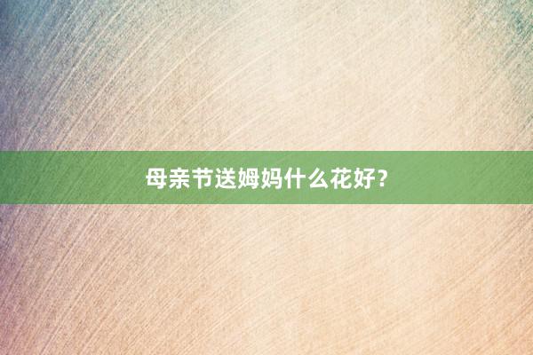 母亲节送姆妈什么花好？