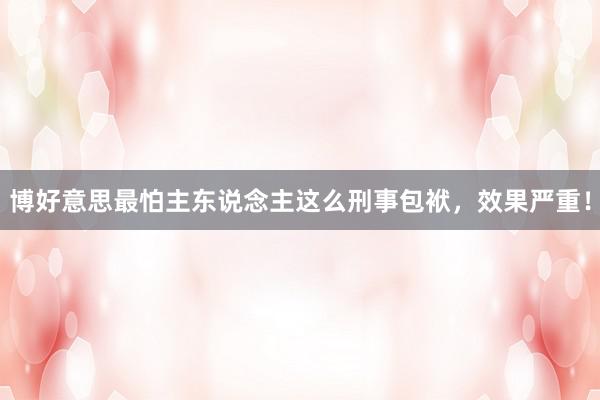 博好意思最怕主东说念主这么刑事包袱，效果严重！